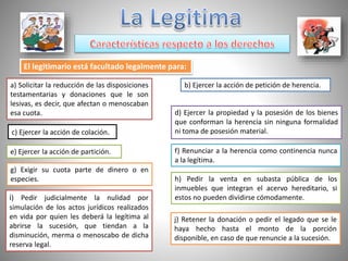 El legitimario está facultado legalmente para:
a) Solicitar la reducción de las disposiciones
testamentarias y donaciones que le son
lesivas, es decir, que afectan o menoscaban
esa cuota.
b) Ejercer la acción de petición de herencia.
d) Ejercer la propiedad y la posesión de los bienes
que conforman la herencia sin ninguna formalidad
ni toma de posesión material.c) Ejercer la acción de colación.
e) Ejercer la acción de partición. f) Renunciar a la herencia como continencia nunca
a la legítima.
g) Exigir su cuota parte de dinero o en
especies. h) Pedir la venta en subasta pública de los
inmuebles que integran el acervo hereditario, si
estos no pueden dividirse cómodamente.i) Pedir judicialmente la nulidad por
simulación de los actos jurídicos realizados
en vida por quien les deberá la legítima al
abrirse la sucesión, que tiendan a la
disminución, merma o menoscabo de dicha
reserva legal.
j) Retener la donación o pedir el legado que se le
haya hecho hasta el monto de la porción
disponible, en caso de que renuncie a la sucesión.
 