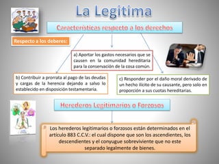 Respecto a los deberes:
a) Aportar los gastos necesarios que se
causen en la comunidad hereditaria
para la conservación de la cosa común.
b) Contribuir a prorrata al pago de las deudas
y cargas de la herencia dejando a salvo lo
establecido en disposición testamentaria.
c) Responder por el daño moral derivado de
un hecho ilícito de su causante, pero solo en
proporción a sus cuotas hereditarias.
Los herederos legitimarios o forzosos están determinados en el
artículo 883 C.C.V.: el cual dispone que son los ascendientes, los
descendientes y el conyugue sobreviviente que no este
separado legalmente de bienes.
 
