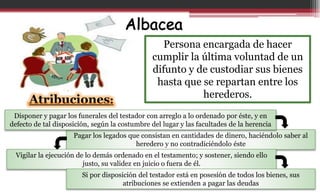 Persona encargada de hacer
cumplir la última voluntad de un
difunto y de custodiar sus bienes
hasta que se repartan entre los
herederos.
Atribuciones:
Pagar los legados que consistan en cantidades de dinero, haciéndolo saber al
heredero y no contradiciéndolo éste
Disponer y pagar los funerales del testador con arreglo a lo ordenado por éste, y en
defecto de tal disposición, según la costumbre del lugar y las facultades de la herencia
Vigilar la ejecución de lo demás ordenado en el testamento; y sostener, siendo ello
justo, su validez en juicio o fuera de él.
Si por disposición del testador está en posesión de todos los bienes, sus
atribuciones se extienden a pagar las deudas
 