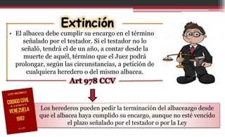 • El albacea debe cumplir su encargo en el término
señalado por el testador. Si el testador no lo
señaló, tendrá el de un año, a contar desde la
muerte de aquél, término que el Juez podrá
prolongar, según las circunstancias, a petición de
cualquiera heredero o del mismo albacea.
Art 978 CCV
Los herederos pueden pedir la terminación del albaceazgo desde
que el albacea haya cumplido su encargo, aunque no esté vencido
el plazo señalado por el testador o por la Ley
 