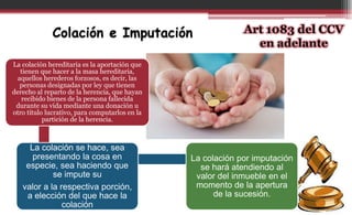 La colación hereditaria es la aportación que
tienen que hacer a la masa hereditaria,
aquellos herederos forzosos, es decir, las
personas designadas por ley que tienen
derecho al reparto de la herencia, que hayan
recibido bienes de la persona fallecida
durante su vida mediante una donación u
otro título lucrativo, para computarlos en la
partición de la herencia.
La colación se hace, sea
presentando la cosa en
especie, sea haciendo que
se impute su
valor a la respectiva porción,
a elección del que hace la
colación
La colación por imputación
se hará atendiendo al
valor del inmueble en el
momento de la apertura
de la sucesión.
Colación e Imputación Art 1083 del CCV
en adelante
 