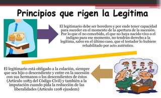 Principios que rigen la Legitima
El legitimario debe ser heredero y por ende tener capacidad
para suceder en el momento de la apertura de la sucesión.
Por lo que el no concebido, el que no haya nacido vivo o el
indigno para ese momento, no tendrán derecho a la
legítima, salvo en el último caso, que el testador lo hubiere
rehabilitado por acto auténtico.
El legitimario está obligado a la colación, siempre
que sea hijo o descendiente y entre en la sucesión
con sus hermanos o los descendientes de éstos
(Artículo 1083 del Código Civil) y también a la
imputación cuando pida la reducción de las
liberalidades (Artículo 1108 ejusdem)
 
