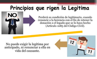 Principios que rigen la Legitima
Perderá su condición de legitimario, cuando
renuncie a la herencia con el fin de retener la
donación o el legado que se lo haya hecho
(Artículo 1085 del Código Civil).
No puede exigir la legítima por
anticipado, ni renunciar a ella en
vida del causante.
 