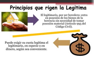 Principios que rigen la Legitima
El legitimario, por ser heredero; entra
en posesión de los bienes de la
herencia sin necesidad de tomar
posesión material (Artículo 995 del
Código Civil).
Puede exigir su cuota legítima el
legitimario, en especie o en
dinero, según sea conveniente.
 