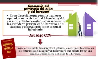• Es un dispositivo que permite mantener
separados los patrimonios del heredero y del
causante, a objeto de evitar la concurrencia de
los acreedores personales del heredero y del
causante y los legatarios sobre el caudal
hereditario
Art 1049 CCV
Los acreedores de la herencia y los legatarios, pueden pedir la separación
del patrimonio del de cujus y el del heredero, aun cuando tengan una
garantía especial sobre los bienes de la herencia.
 