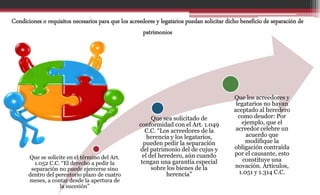 Que se solicite en el término del Art.
1.052 C.C. “El derecho a pedir la
separación no puede ejercerse sino
dentro del perentorio plazo de cuatro
meses, a contar desde la apertura de
la sucesión”
Que sea solicitado de
conformidad con el Art. 1.049
C.C. “Los acreedores de la
herencia y los legatarios,
pueden pedir la separación
del patrimonio del de cujus y
el del heredero, aún cuando
tengan una garantía especial
sobre los bienes de la
herencia”
Que los acreedores y
legatarios no hayan
aceptado al heredero
como deudor: Por
ejemplo, que el
acreedor celebre un
acuerdo que
modifique la
obligación contraída
por el causante, esto
constituye una
novación. Artículos,
1.051 y 1.314 C.C.
Condiciones o requisitos necesarios para que los acreedores y legatarios puedan solicitar dicho beneficio de separación de
patrimonios
 