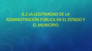 6.2 LA LEGITIMIDAD DE LA
ADMINISTRACIÓN PÚBLICA EN EL ESTADO Y
EL MUNICIPIO
 