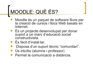 MOODLE: QUÈ ÉS? Moodle és un paquet de software lliure per la creació de cursos i llocs Web basats en Internet. És un projecte desenvolupat per donar suport a un marc d’educació social constructivista. És fàcil d’instal·lar. Disposa d’un suport tècnic “comunitari”. Ús intuïtiu (alumne i professor) Permet la comunicació a distància. 