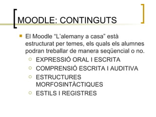 MOODLE: CONTINGUTS El Moodle “L’alemany a casa” està estructurat per temes, els quals els alumnes podran treballar de manera seqüencial o no. EXPRESSIÓ ORAL I ESCRITA COMPRENSIÓ ESCRITA I AUDITIVA ESTRUCTURES MORFOSINTÀCTIQUES ESTILS I REGISTRES 