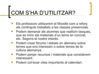COM S’HA D’UTILITZAR? Els professors utilitzarem el Moodle com a reforç als continguts treballats a les classes presencials.  Podem demanar als alumnes que realitzin tasques, que es mirin els materials d’un tema en concret, etc. Segons el nostre interès. Podem crear fòrums i debats en alemany sobre temes que ens interessin o sobre temes de la cultura alemanya. Podem penjar recursos i materials que considerem interessant. Podem col·locar cites importants al calendari. 