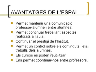 AVANTATGES DE L’ESPAI Permet mantenir una comunicació professor-alumne i entre alumnes. Permet continuar treballant aspectes realitzats a l’aula. Continuar el prestigi de l’Institut. Permet un control sobre els continguts i els treballs dels alumnes. Els cursos es poden reutilitzar. Ens permet coordinar-nos entre professors. 