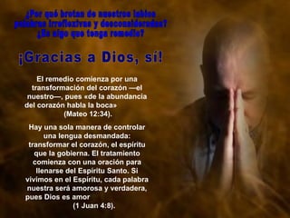 El remedio comienza por una transformación del corazón —el nuestro—, pues «de la abundancia del corazón habla la boca»  (Mateo 12:34).  Hay una sola manera de controlar una lengua desmandada: transformar el corazón, el espíritu que la gobierna. El tratamiento comienza con una oración para llenarse del Espíritu Santo. Si vivimos en el Espíritu, cada palabra nuestra será amorosa y verdadera, pues Dios es amor  (1 Juan 4:8). ¿Por qué brotan de nuestros labios palabras irreflexivas y desconsideradas?  ¿Es algo que tenga remedio?  ¡Gracias a Dios, sí!  