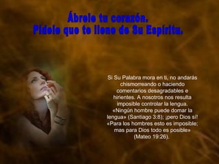 Si Su Palabra mora en ti, no andarás chismorreando o haciendo comentarios desagradables e hirientes. A nosotros nos resulta imposible controlar la lengua. «Ningún hombre puede domar la lengua» (Santiago 3:8); ¡pero Dios sí! «Para los hombres esto es imposible; mas para Dios todo es posible» (Mateo 19:26).  Ábrele tu corazón.  Pídele que te llene de Su Espíritu. 