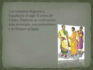 Los romanos llegaron a
España en el siglo II antes de
Cristo. Trajeron su civilización
más avanzada, sus costumbres
y su lengua: el latín.
 