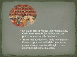  En el año 711 se produce la invasión árabe.
  Casi sin resistencia, los árabes ocupan
  prácticamente toda la Península.
 Su cultura es superior a la de los visigodos.
  Por esto y por la cantidad de tiempo que
  estuvieron con nosotros (8 siglos), nos
  dejaron muchísimas palabras.
 