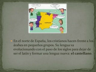  En el norte de España, los cristianos hacen frente a los
  árabes en pequeños grupos. Su lengua va
  evolucionando con el paso de los siglos para dejar de
  ser el latín y formar una lengua nueva: el castellano.
 