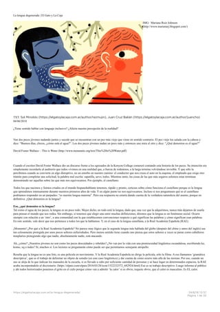 La lengua degenerada | El Gato y La Caja
IMG: Mariana Ruiz Johnson
(http://www.marianarj.blogspot.com/)
TXT: Sol Minoldo (https://elgatoylacaja.com.ar/author/razmujin), Juan Cruz Balián (https://elgatoylacaja.com.ar/author/juancho)
04/06/2018
¿Tiene sentido hablar con lenguaje inclusivo? ¿Afecta nuestra percepción de la realidad?
Van dos peces jóvenes nadando juntos y sucede que se encuentran con un pez más viejo que viene en sentido contrario. El pez viejo los saluda con la cabeza y
dice: “Buenos días, chicos, ¿cómo está el agua?”. Los dos peces jóvenes nadan un poco más y entonces uno mira al otro y dice: “¿Qué demonios es el agua?”
David Foster Wallace – This is Water (http://www.metastatic.org/text/This%20is%20Water.pdf)
Cuando el escritor David Foster Wallace dio un discurso frente a los egresados de la Kenyon College comenzó contando esta historia de los peces. Su intención era
simplemente recordarle al auditorio que todos vivimos en una realidad que, a fuerza de rodearnos, a la larga termina volviéndose invisible. Y que sólo la
percibimos cuando se convierte en algo disruptivo, en un estorbo en nuestro camino: el conductor que nos cruza el auto en la esquina, el empleado que exige otro
trámite para completar una solicitud, la palabra mal escrita: sapatilla, uevo, todxs. Mientras tanto, las cosas de las que más seguros solemos estar terminan
demostrando ser aquellas sobre las que más nos equivocamos. Por ejemplo, el castellano:
Todos los que nacimos y fuimos criados en el mundo hispanohablante tenemos, rápido y pronto, certezas sobre cómo funciona el castellano porque es la lengua
que aprendimos intensamente durante nuestros primeros años de vida. Y en algún punto no nos equivocamos. Incluso si nos preguntasen qué es el castellano
podríamos responder en un parpadeo: “es nuestra lengua materna”. Pero esa respuesta no estaría dando cuenta de la verdadera naturaleza del asunto, porque en
definitiva: ¿Qué demonios es la lengua?
Eso, ¿qué demonios es la lengua?
Tal como el agua de los peces, la lengua es un poco todo. Mejor dicho, en todo está la lengua, dado que, una vez que la adquirimos, nunca más dejamos de usarla
para pensar el mundo que nos rodea. Sin embargo, si tenemos que elegir una entre muchas definiciones, diremos que la lengua es un fenómeno social. Ocurre
siempre con relación a un ‘otro’, a una comunidad con la que establecemos convenciones respecto a qué significan las palabras y cómo significan esas palabras.
En este sentido, vale decir que nos pertenece a todos los que la hablamos. Y, en el caso de la lengua castellana, a la Real Academia Española (RAE).
¡Momento! ¿Por qué a la Real Academia Española? No parece muy lógico que la segunda lengua más hablada del globo (después del chino y antes del inglés) sea
tan celosamente protegida por unos pocos señores enfurruñados. Pero menos sentido tiene cuando uno piensa que estos señores a veces se paran como caballeros
templarios protegiendo algo que nadie, absolutamente nadie, está atacando.
Ah, ¿cómo? ¿Nuestros jóvenes no son como los peces descuidados y rebeldes? ¿No van por la vida con una promiscuidad lingüística escandalosa, escribiendo ke,
komo, xq o todes? Sí, muchos sí. Los lectores se preguntarán cómo puede ser que permitamos semejante atropello.
Resulta que la lengua no es una foto, es una película en movimiento. Y la Real Academia Española no dirige la película, sólo la filma. A eso llamamos ‘gramática
descriptiva’, que es el trabajo de delimitar un objeto de estudio (en este caso lingüístico) y dar cuenta de cómo ocurre más allá de las normas. Por eso, cuando un
uso se aleja de lo que indican los manuales de la escuela, si es llevado a cabo por suficiente cantidad de personas y se hace lugar en determinados espacios, la RAE
acaba incorporándolo al diccionario. (https://elpais.com/elpais/2018/03/28/icon/1522232572_682924.html) Ese es su trabajo descriptivo. Luego informa al público
y ahí todos horrorizados ponemos el grito en el cielo porque cómo van a admitir ‘la calor’ si es obvio, requete obvio, que el calor es masculino. Es EL calor.
https://elgatoylacaja.com.ar/la-lengua-degenerada/ 24/6/18 13=37
Página 1 de 20
 