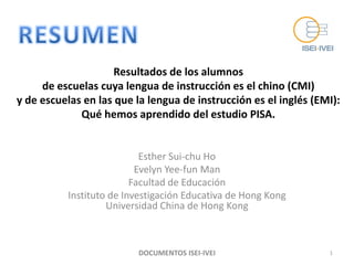 Resultados de los alumnos
     de escuelas cuya lengua de instrucción es el chino (CMI)
y de escuelas en las que la lengua de instrucción es el inglés (EMI):
             Qué hemos aprendido del estudio PISA.


                           Esther Sui-chu Ho
                          Evelyn Yee-fun Man
                         Facultad de Educación
          Instituto de Investigación Educativa de Hong Kong
                   Universidad China de Hong Kong



                          DOCUMENTOS ISEI-IVEI                    1
 