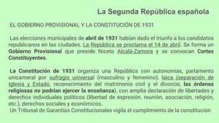 La Segunda República española
EL GOBIERNO PROVISIONAL Y LA CONSTITUCIÓN DE 1931
Las elecciones municipales de abril de 1931 habían dado el triunfo a los candidatos
republicanos en las ciudades. La República se proclama el 14 de abril. Se forma un
Gobierno Provisional que preside Niceto Alcalá-Zamora y se convocan Cortes
Constituyentes.
La Constitución de 1931 organiza una República con autonomías, parlamento
unicameral por sufragio universal (masculino y femenino), laica (separación de
Iglesia y Estado, reconocimiento del matrimonio civil y el divorcio, las órdenes
religiosas no podrían ejercer la enseñanza), con amplia declaración de libertades y
derechos individuales políticos (libertad de expresión, reunión, asociación, religión,
etc.), derechos sociales y económicos.
Un Tribunal de Garantías Constitucionales vigila el cumplimiento de la constitución
 