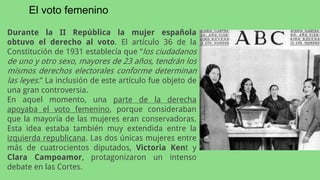 Durante la II República la mujer española
obtuvo el derecho al voto. El artículo 36 de la
Constitución de 1931 establecía que “los ciudadanos
de uno y otro sexo, mayores de 23 años, tendrán los
mismos derechos electorales conforme determinan
las leyes.” La inclusión de este artículo fue objeto de
una gran controversia.
En aquel momento, una parte de la derecha
apoyaba el voto femenino, porque consideraban
que la mayoría de las mujeres eran conservadoras.
Esta idea estaba también muy extendida entre la
izquierda republicana. Las dos únicas mujeres entre
más de cuatrocientos diputados, Victoria Kent y
Clara Campoamor, protagonizaron un intenso
debate en las Cortes.
El voto femenino
 