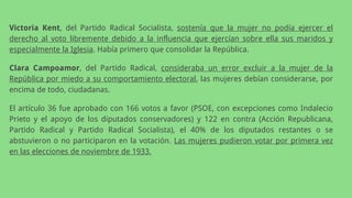 Victoria Kent, del Partido Radical Socialista, sostenía que la mujer no podía ejercer el
derecho al voto libremente debido a la influencia que ejercían sobre ella sus maridos y
especialmente la Iglesia. Había primero que consolidar la República.
Clara Campoamor, del Partido Radical, consideraba un error excluir a la mujer de la
República por miedo a su comportamiento electoral, las mujeres debían considerarse, por
encima de todo, ciudadanas.
El artículo 36 fue aprobado con 166 votos a favor (PSOE, con excepciones como Indalecio
Prieto y el apoyo de los diputados conservadores) y 122 en contra (Acción Republicana,
Partido Radical y Partido Radical Socialista), el 40% de los diputados restantes o se
abstuvieron o no participaron en la votación. Las mujeres pudieron votar por primera vez
en las elecciones de noviembre de 1933.
 