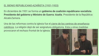 EL BIENIO REPUBLICANO-AZAÑISTA (1931-1933)
En diciembre de 1931 se forma un gobierno de coalición republicano-socialista.
Presidente del gobierno y Ministro de Guerra: Azaña. Presidente de la República:
Alcalá-Zamora.
Una de las reformas contra la iglesia fue el cierre de los centros de enseñanza
católicos. La religión dejó de ser asignatura obligatoria. Esta y otras medidas
provocaron el rechazo frontal de la Iglesia.
 