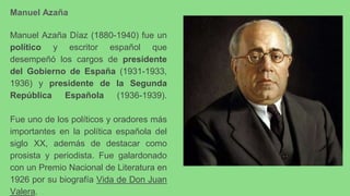 Manuel Azaña
Manuel Azaña Díaz (1880-1940) fue un
político y escritor español que
desempeñó los cargos de presidente
del Gobierno de España (1931-1933,
1936) y presidente de la Segunda
República Española (1936-1939).
Fue uno de los políticos y oradores más
importantes en la política española del
siglo XX, además de destacar como
prosista y periodista. Fue galardonado
con un Premio Nacional de Literatura en
1926 por su biografía Vida de Don Juan
Valera.
 
