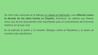 Su obra más conocida es el diálogo La velada en Benicarló, una reflexión sobre
la década de los años treinta en España. Asimismo, se valoran sus Diarios
como uno de los documentos más importantes para el conocimiento del momento
histórico en el que vivió.
En la película el padre y el maestro dialogan sobre la República y el padre se
muestra más republicano.
 
