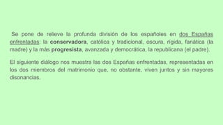 Se pone de relieve la profunda división de los españoles en dos Españas
enfrentadas: la conservadora, católica y tradicional, oscura, rígida, fanática (la
madre) y la más progresista, avanzada y democrática, la republicana (el padre).
El siguiente diálogo nos muestra las dos Españas enfrentadas, representadas en
los dos miembros del matrimonio que, no obstante, viven juntos y sin mayores
disonancias.
 