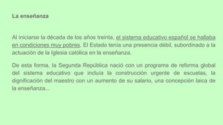Al iniciarse la década de los años treinta, el sistema educativo español se hallaba
en condiciones muy pobres. El Estado tenía una presencia débil, subordinado a la
actuación de la Iglesia católica en la enseñanza.
De esta forma, la Segunda República nació con un programa de reforma global
del sistema educativo que incluía la construcción urgente de escuelas, la
dignificación del maestro con un aumento de su salario, una concepción laica de
la enseñanza...
La enseñanza
 