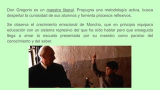 Don Gregorio es un maestro liberal. Propugna una metodología activa, busca
despertar la curiosidad de sus alumnos y fomenta procesos reflexivos.
Se observa el crecimiento emocional de Moncho, que en principio equipara
educación con un sistema represivo del que ha oído hablar pero que enseguida
llega a amar la escuela presentada por su maestro como paraíso del
conocimiento y del saber.
 
