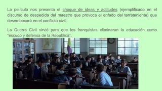 La película nos presenta el choque de ideas y actitudes (ejemplificado en el
discurso de despedida del maestro que provoca el enfado del terrateniente) que
desembocará en el conflicto civil.
La Guerra Civil sirvió para que los franquistas eliminaran la educación como
“escudo y defensa de la República”.
 