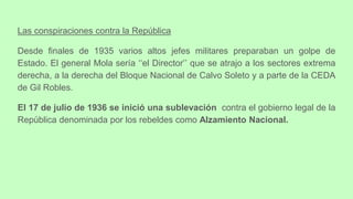 Las conspiraciones contra la República
Desde finales de 1935 varios altos jefes militares preparaban un golpe de
Estado. El general Mola sería ‘‘el Director’’ que se atrajo a los sectores extrema
derecha, a la derecha del Bloque Nacional de Calvo Soleto y a parte de la CEDA
de Gil Robles.
El 17 de julio de 1936 se inició una sublevación contra el gobierno legal de la
República denominada por los rebeldes como Alzamiento Nacional.
 
