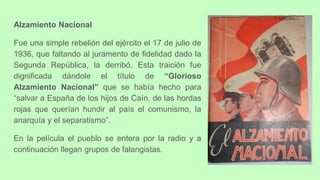 Alzamiento Nacional
Fue una simple rebelión del ejército el 17 de julio de
1936, que faltando al juramento de fidelidad dado la
Segunda República, la derribó. Esta traición fue
dignificada dándole el título de “Glorioso
Alzamiento Nacional” que se había hecho para
“salvar a España de los hijos de Caín, de las hordas
rojas que querían hundir al país el comunismo, la
anarquía y el separatismo”.
En la película el pueblo se entera por la radio y a
continuación llegan grupos de falangistas.
 