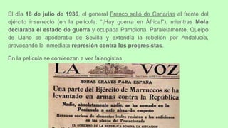 El día 18 de julio de 1936, el general Franco salió de Canarias al frente del
ejército insurrecto (en la película: “¡Hay guerra en África!”), mientras Mola
declaraba el estado de guerra y ocupaba Pamplona. Paralelamente, Queipo
de Llano se apoderaba de Sevilla y extendía la rebelión por Andalucía,
provocando la inmediata represión contra los progresistas.
En la película se comienzan a ver falangistas.
 