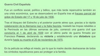 Guerra Civil Española
Fue un conflicto social, político y bélico, que más tarde repercutiría también en
una crisis económica, que se desencadenó en España tras el fracaso parcial del
golpe de Estado del 17 y 18 de julio de 1936.
Tras el bloqueo del Estrecho y el posterior puente aéreo que, gracias a la rápida
colaboración de la Alemania nazi y la Italia fascista, trasladó las tropas rebeldes a
la Península en las últimas semanas de julio, comenzó una guerra civil que
concluiría el 1 de abril de 1939 con el último parte de guerra firmado por
Francisco Franco, declarando su victoria y estableciendo una dictadura que
duraría hasta su muerte el 20 de noviembre de 1975.
En la película se refleja el miedo, por lo que la madre decide deshacerse de todos
los símbolos republicanos para así proteger a la familia.
 