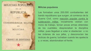 Milicias populares
Las formaban unos 200.000 combatientes del
bando republicano que surgen, al comienzo de la
Guerra Civil, como reacción popular contra la
sublevación militar. inicialmente vestían con
mono de trabajo, tenían pocas armas obtenidas
de los cuarteles; despreciaban la disciplina
militar, pues llegaban a votar si obedecían o no
las órdenes de sus jefes, y desconocían las
tácticas de guerra; luchaban cuando les apetecía
y, a veces, abandonaban el frente.
 