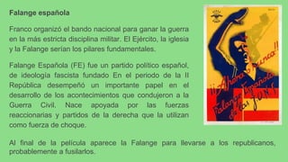 Falange española
Franco organizó el bando nacional para ganar la guerra
en la más estricta disciplina militar. El Ejército, la iglesia
y la Falange serían los pilares fundamentales.
Falange Española (FE) fue un partido político español,
de ideología fascista fundado En el periodo de la II
República desempeñó un importante papel en el
desarrollo de los acontecimientos que condujeron a la
Guerra Civil. Nace apoyada por las fuerzas
reaccionarias y partidos de la derecha que la utilizan
como fuerza de choque.
Al final de la película aparece la Falange para llevarse a los republicanos,
probablemente a fusilarlos.
 