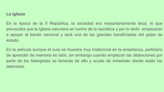 La iglesia
En la época de la II República, la sociedad era mayoritariamente laica, lo que
provocaba que la Iglesia estuviera en contra de la república y por lo tanto empezaran
a apoyar al bando nacional y será una de las grandes beneficiadas del golpe de
estado.
En la película aunque el cura se muestra muy tradicional en la enseñanza, partidario
de aprender de memoria en latín, sin embargo cuando empiezan las detenciones por
parte de los falangistas se lamenta de ello y acude de inmediato donde están los
detenidos.
 