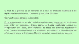 El final de la película es el momento en el cual los militares capturan a los
republicanos donde serán prisioneros y más tarde fusilados.
Se muestran dos caras en la sociedad:
El cacique que enfoca su odio hacia los republicanos y la madre y su familia que
para evitar ser capturados fingen apoyar al bando sublevado aunque no
compartieran sus ideas, deshaciéndose de todos los símbolos republicanos
(como se veía en uno de los vídeos anteriores) y cambiando la mentalidad de los
niños, como ocurre al final donde Moncho se vuelve en contra de su maestro.
 