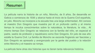 Resumen
La película narra la historia de un niño, Moncho, de 8 años. Se desarrolla en
Galicia a comienzos de 1936 y abarca hasta el inicio de la Guerra Civil española,
en julio. Moncho se incorpora a la escuela tras una larga enfermedad. Ahí conoce
al maestro Don Gregorio que muestra por él un profundo cariño y al mismo
tiempo le inculca conocimientos sobre la naturaleza, la literatura, la vida... Al
mismo tiempo Don Gregorio se relaciona con la familia del niño, en especial el
padre, sastre de profesión y republicano como Don Gregorio. En julio de ese año
estalla la Guerra Civil. La familia de Moncho se esconde fingiendo ser fascistas y
Don Gregorio es apresado y avergonzado por la gente del pueblo y la relación
entre Moncho y el maestro se rompe.
La película tiene otras dos historias que no tienen tanta relevancia histórica.
 