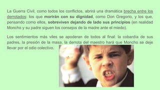 La Guerra Civil, como todos los conflictos, abrirá una dramática brecha entre los
derrotados: los que morirán con su dignidad, como Don Gregorio, y los que,
pensando como ellos, sobreviven dejando de lado sus principios (en realidad
Moncho y su padre siguen los consejos de la madre ante el miedo).
Los sentimientos más viles se apoderan de todos al final: la cobardía de sus
padres, la presión de la masa, la derrota del maestro hará que Moncho se deje
llevar por el odio colectivo.
 