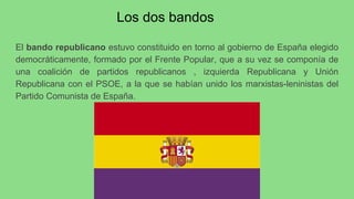 Los dos bandos
El bando republicano estuvo constituido en torno al gobierno de España elegido
democráticamente, formado por el Frente Popular, que a su vez se componía de
una coalición de partidos republicanos , izquierda Republicana y Unión
Republicana con el PSOE, a la que se habían unido los marxistas-leninistas del
Partido Comunista de España.
 