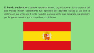 El bando sublevado o bando nacional estuvo organizado en torno a parte del
alto mando militar, socialmente fue apoyado por aquellas clases a las que la
victoria en las urnas del Frente Popular les hizo sentir que peligraba su posición;
por la Iglesia católica y por pequeños propietarios.
 