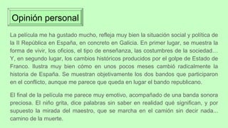 Opinión personal
La película me ha gustado mucho, refleja muy bien la situación social y política de
la II República en España, en concreto en Galicia. En primer lugar, se muestra la
forma de vivir, los oficios, el tipo de enseñanza, las costumbres de la sociedad…
Y, en segundo lugar, los cambios históricos producidos por el golpe de Estado de
Franco. Ilustra muy bien cómo en unos pocos meses cambió radicalmente la
historia de España. Se muestran objetivamente los dos bandos que participaron
en el conflicto, aunque me parece que queda en lugar el bando republicano.
El final de la película me parece muy emotivo, acompañado de una banda sonora
preciosa. El niño grita, dice palabras sin saber en realidad qué significan, y por
supuesto la mirada del maestro, que se marcha en el camión sin decir nada...
camino de la muerte.
 