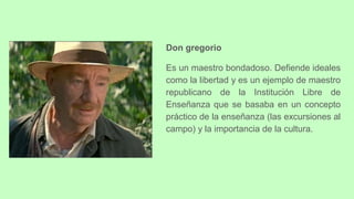 Don gregorio
Es un maestro bondadoso. Defiende ideales
como la libertad y es un ejemplo de maestro
republicano de la Institución Libre de
Enseñanza que se basaba en un concepto
práctico de la enseñanza (las excursiones al
campo) y la importancia de la cultura.
 