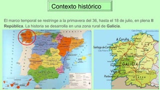 Contexto histórico
El marco temporal se restringe a la primavera del 36, hasta el 18 de julio, en plena II
República. La historia se desarrolla en una zona rural de Galicia.
 
