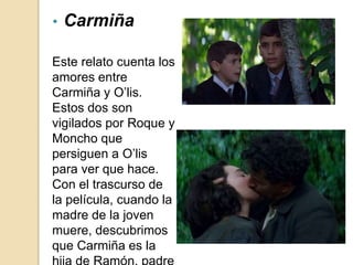 Este relato cuenta los
amores entre
Carmiña y O’lis.
Estos dos son
vigilados por Roque y
Moncho que
persiguen a O’lis
para ver que hace.
Con el trascurso de
la película, cuando la
madre de la joven
muere, descubrimos
que Carmiña es la
• Carmiña
 