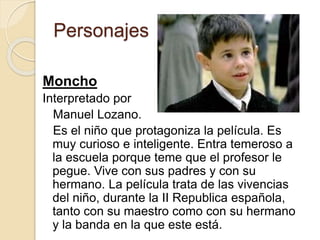 Personajes
Moncho
Interpretado por
Manuel Lozano.
Es el niño que protagoniza la película. Es
muy curioso e inteligente. Entra temeroso a
la escuela porque teme que el profesor le
pegue. Vive con sus padres y con su
hermano. La película trata de las vivencias
del niño, durante la II Republica española,
tanto con su maestro como con su hermano
y la banda en la que este está.
 