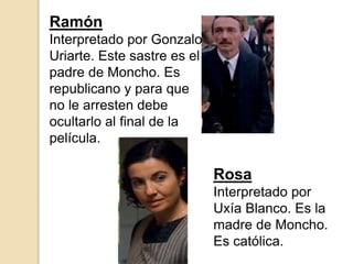 Ramón
Interpretado por Gonzalo
Uriarte. Este sastre es el
padre de Moncho. Es
republicano y para que
no le arresten debe
ocultarlo al final de la
película.
Rosa
Interpretado por
Uxía Blanco. Es la
madre de Moncho.
Es católica.
 